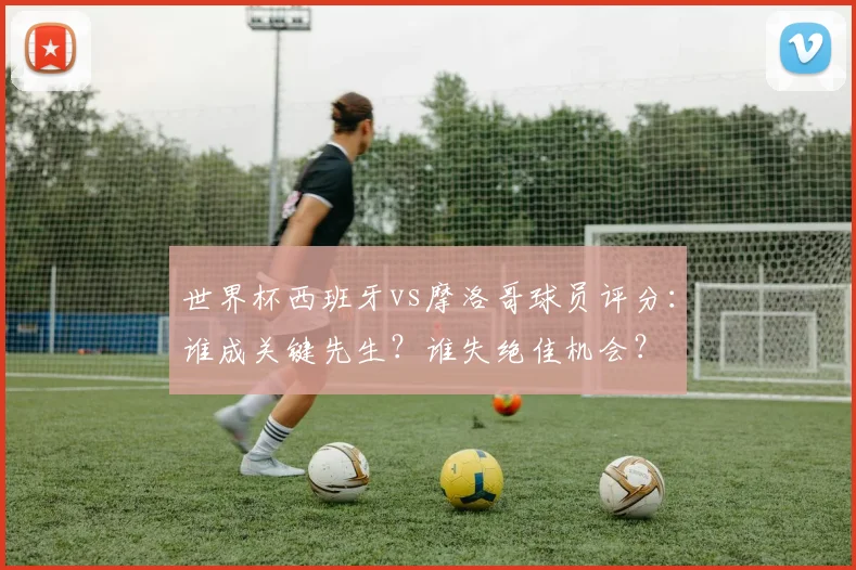 世界杯西班牙vs摩洛哥球员评分：谁成关键先生？谁失绝佳机会？