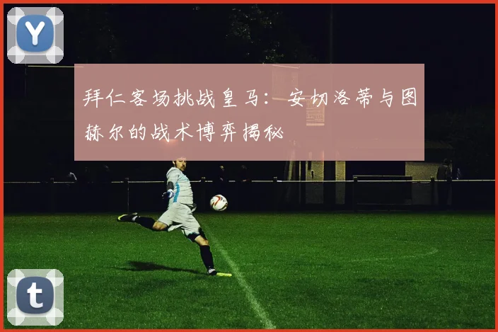 拜仁客场挑战皇马:安切洛蒂与图赫尔的战术博弈揭秘