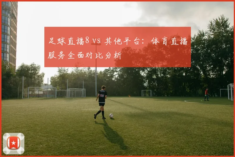 足球直播8 vs 其他平台：体育直播服务全面对比分析