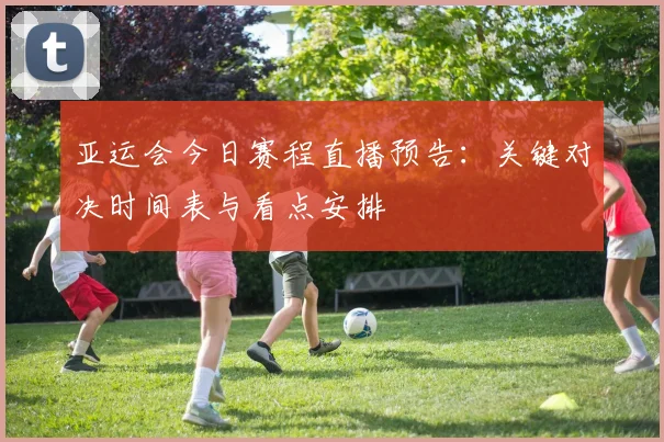 亚运会今日赛程直播预告：关键对决时间表与看点安排